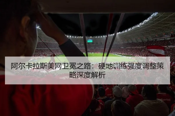 阿尔卡拉斯美网卫冕之路：硬地训练强度调整策略深度解析